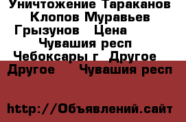 Уничтожение Тараканов Клопов Муравьев Грызунов › Цена ­ 800 - Чувашия респ., Чебоксары г. Другое » Другое   . Чувашия респ.